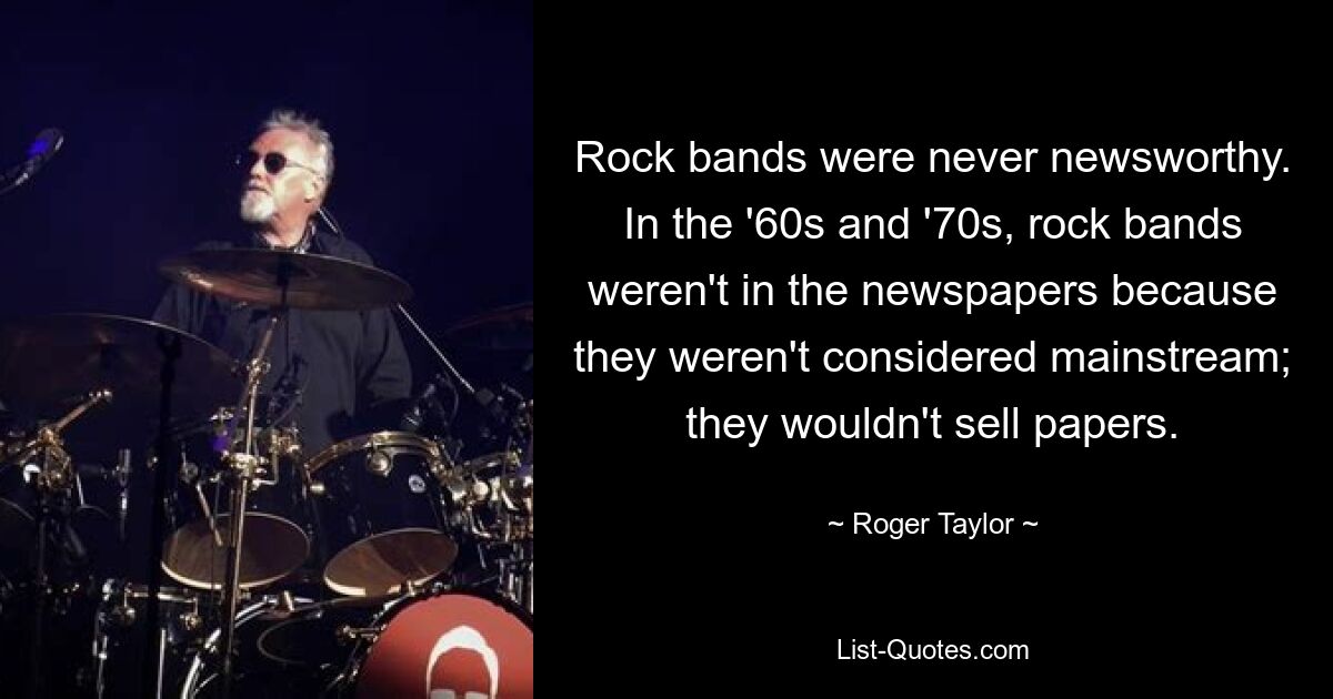 Rock bands were never newsworthy. In the '60s and '70s, rock bands weren't in the newspapers because they weren't considered mainstream; they wouldn't sell papers. — © Roger Taylor