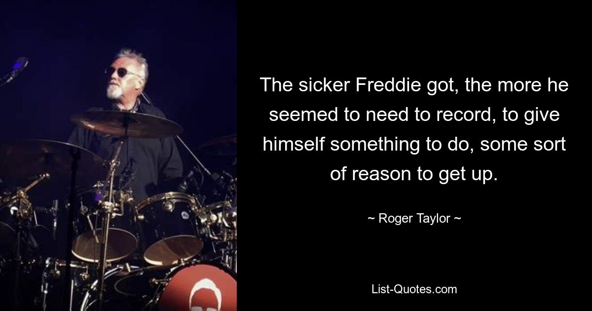 The sicker Freddie got, the more he seemed to need to record, to give himself something to do, some sort of reason to get up. — © Roger Taylor