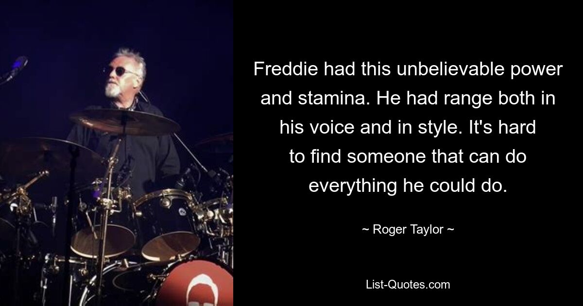 Freddie had this unbelievable power and stamina. He had range both in his voice and in style. It's hard to find someone that can do everything he could do. — © Roger Taylor