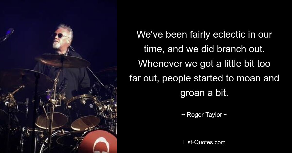 We've been fairly eclectic in our time, and we did branch out. Whenever we got a little bit too far out, people started to moan and groan a bit. — © Roger Taylor