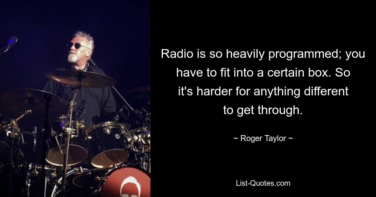 Radio is so heavily programmed; you have to fit into a certain box. So it's harder for anything different to get through. — © Roger Taylor