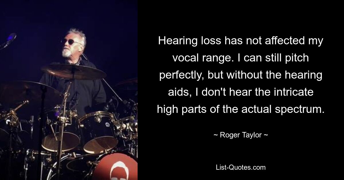 Hearing loss has not affected my vocal range. I can still pitch perfectly, but without the hearing aids, I don't hear the intricate high parts of the actual spectrum. — © Roger Taylor