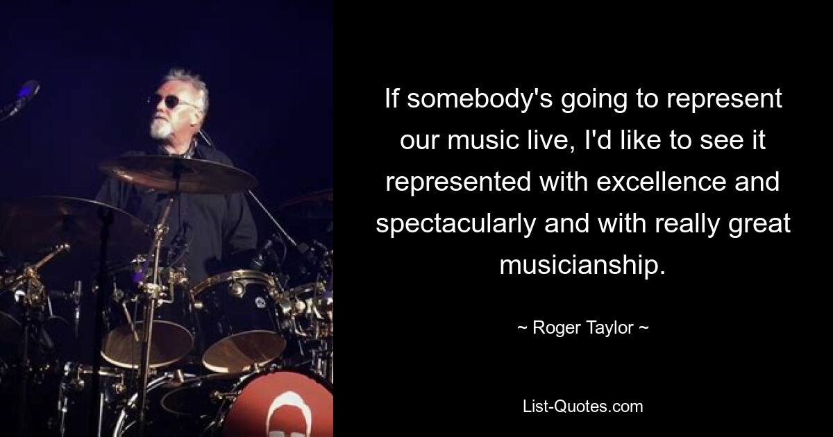 If somebody's going to represent our music live, I'd like to see it represented with excellence and spectacularly and with really great musicianship. — © Roger Taylor