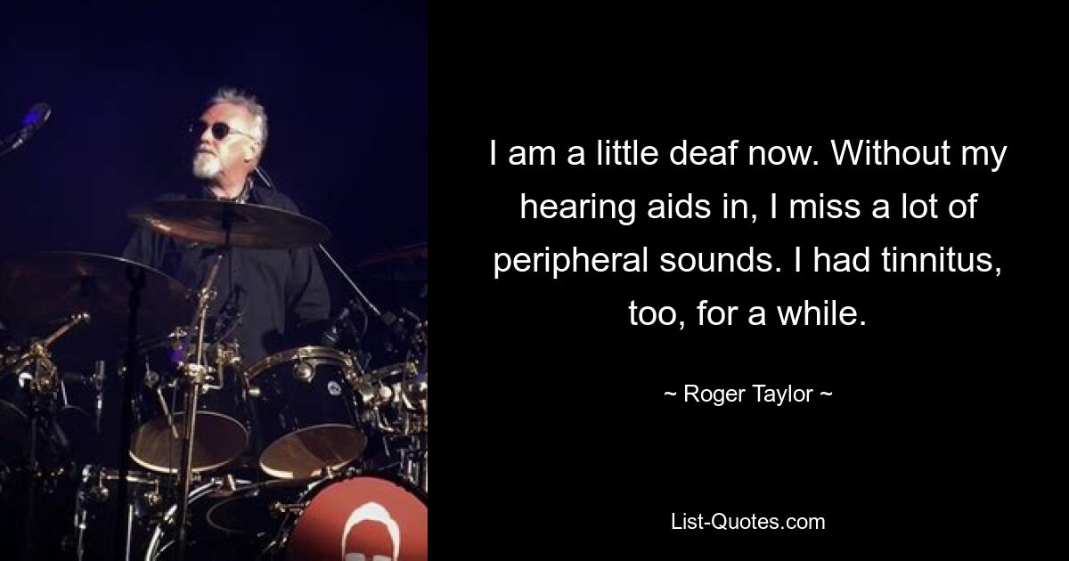 I am a little deaf now. Without my hearing aids in, I miss a lot of peripheral sounds. I had tinnitus, too, for a while. — © Roger Taylor