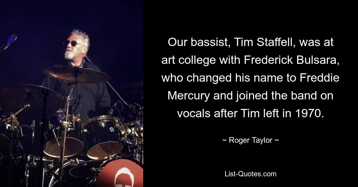 Our bassist, Tim Staffell, was at art college with Frederick Bulsara, who changed his name to Freddie Mercury and joined the band on vocals after Tim left in 1970. — © Roger Taylor