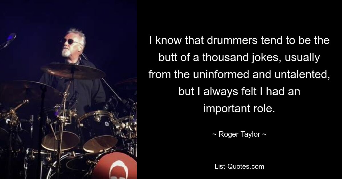 I know that drummers tend to be the butt of a thousand jokes, usually from the uninformed and untalented, but I always felt I had an important role. — © Roger Taylor