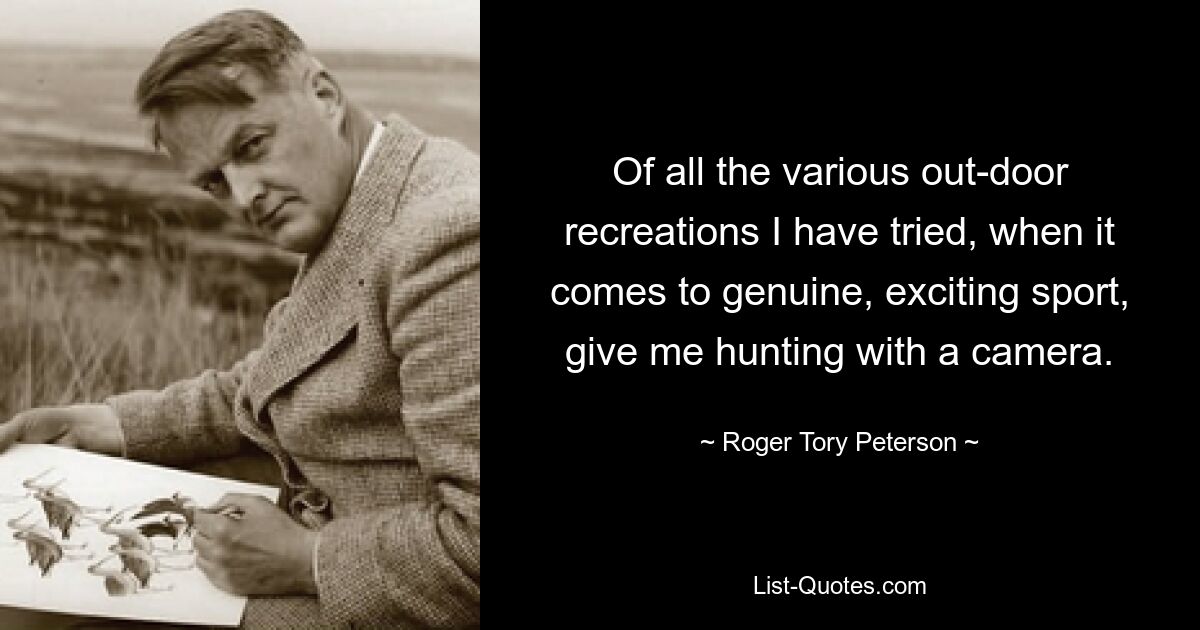 Of all the various out-door recreations I have tried, when it comes to genuine, exciting sport, give me hunting with a camera. — © Roger Tory Peterson