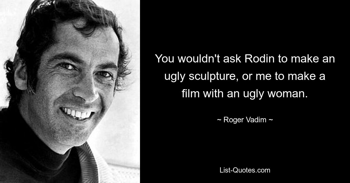 You wouldn't ask Rodin to make an ugly sculpture, or me to make a film with an ugly woman. — © Roger Vadim