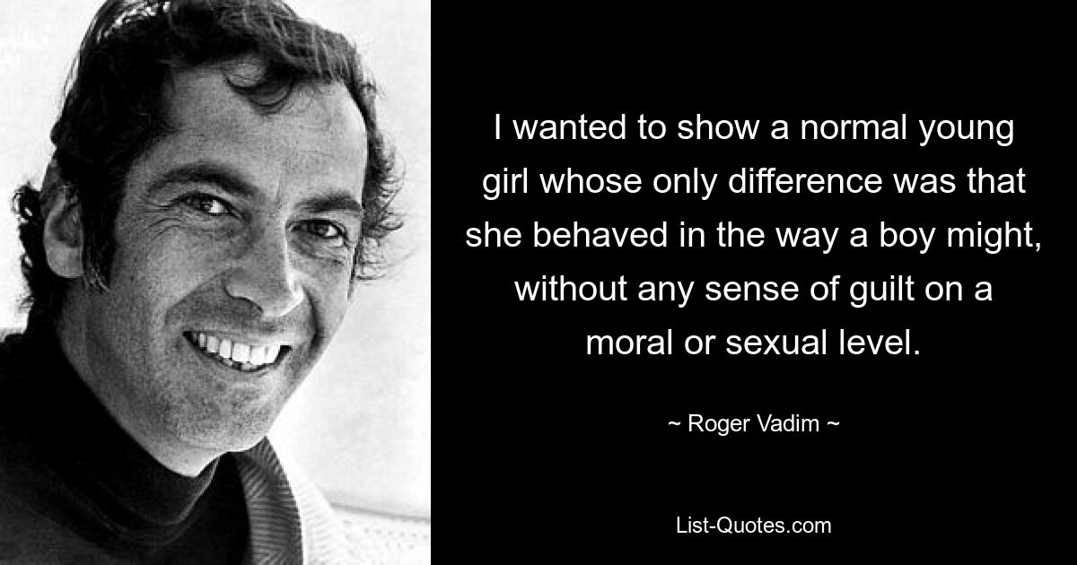 I wanted to show a normal young girl whose only difference was that she behaved in the way a boy might, without any sense of guilt on a moral or sexual level. — © Roger Vadim