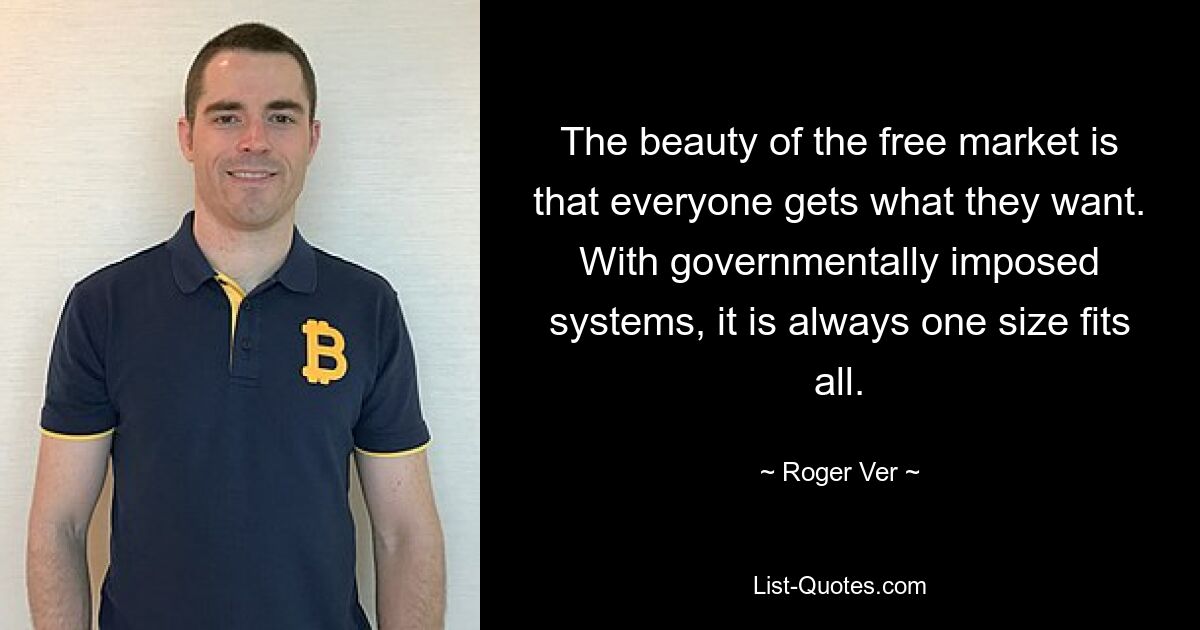 The beauty of the free market is that everyone gets what they want. With governmentally imposed systems, it is always one size fits all. — © Roger Ver