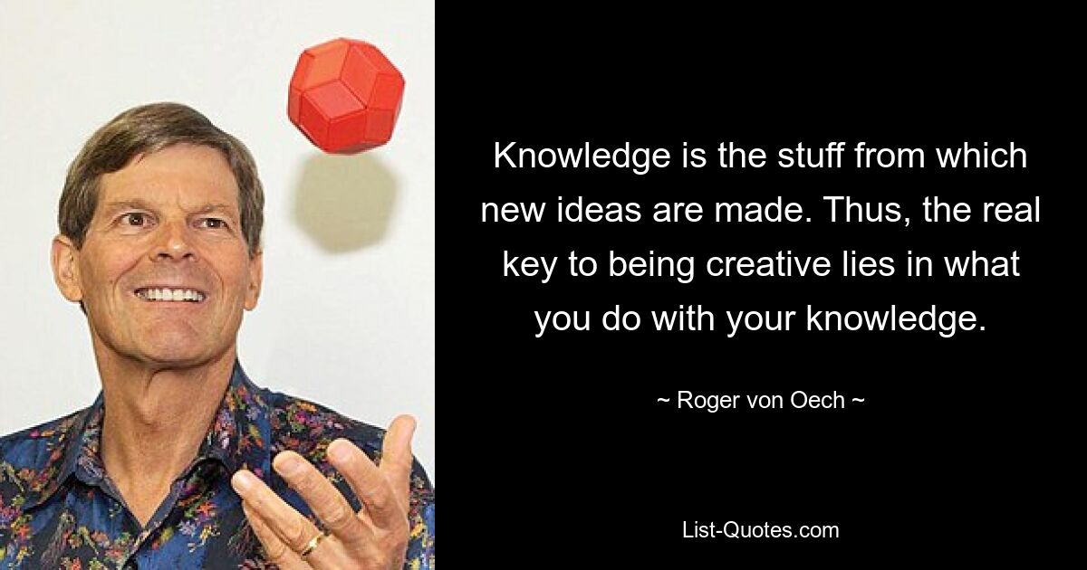 Knowledge is the stuff from which new ideas are made. Thus, the real key to being creative lies in what you do with your knowledge. — © Roger von Oech