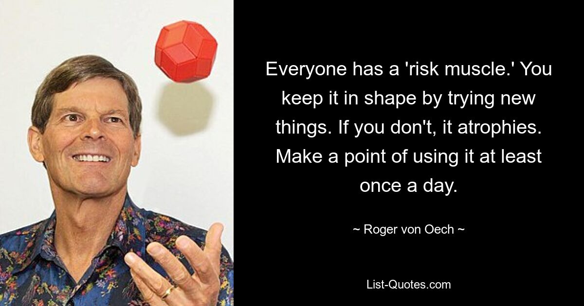 Everyone has a 'risk muscle.' You keep it in shape by trying new things. If you don't, it atrophies. Make a point of using it at least once a day. — © Roger von Oech