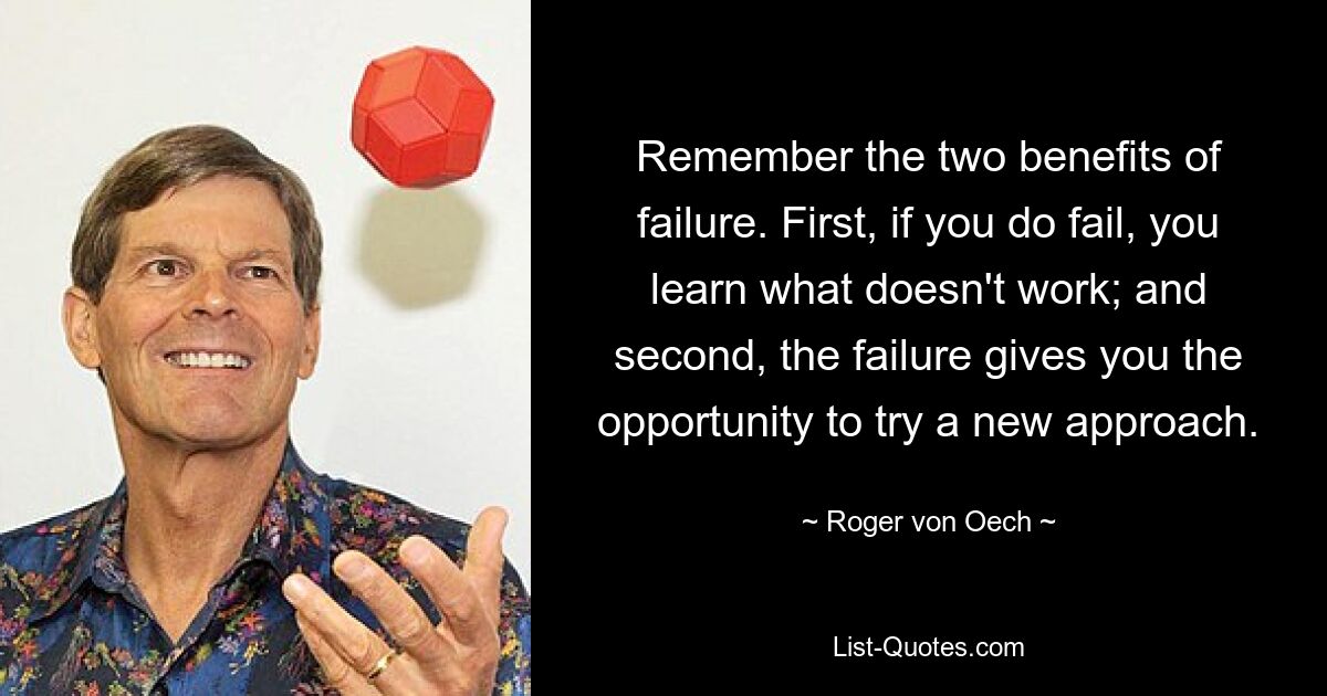 Remember the two benefits of failure. First, if you do fail, you learn what doesn't work; and second, the failure gives you the opportunity to try a new approach. — © Roger von Oech