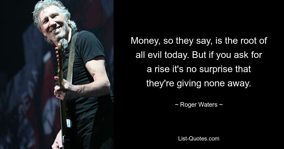 Money, so they say, is the root of all evil today. But if you ask for a rise it's no surprise that they're giving none away. — © Roger Waters