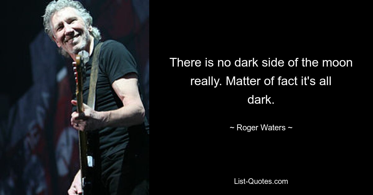 There is no dark side of the moon really. Matter of fact it's all dark. — © Roger Waters