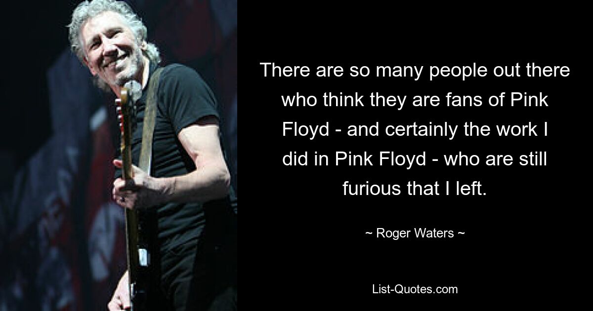 There are so many people out there who think they are fans of Pink Floyd - and certainly the work I did in Pink Floyd - who are still furious that I left. — © Roger Waters