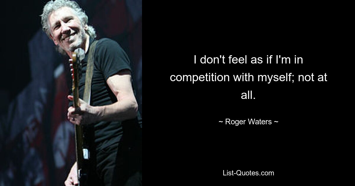 I don't feel as if I'm in competition with myself; not at all. — © Roger Waters