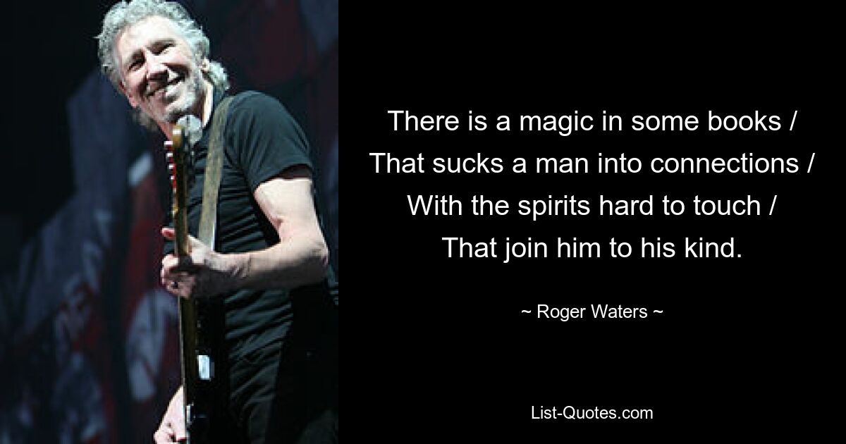 There is a magic in some books / That sucks a man into connections / With the spirits hard to touch / That join him to his kind. — © Roger Waters