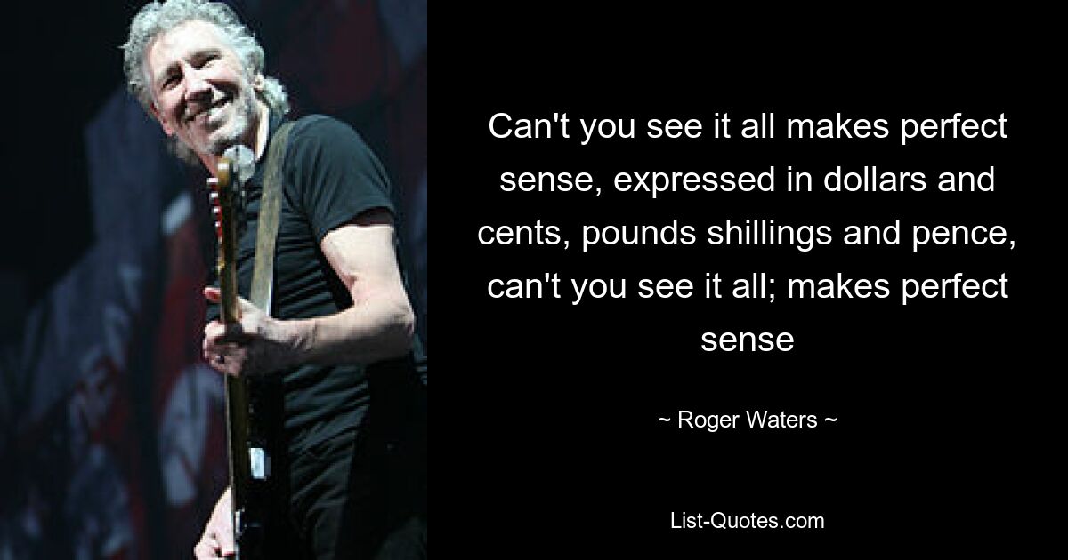 Can't you see it all makes perfect sense, expressed in dollars and cents, pounds shillings and pence, can't you see it all; makes perfect sense — © Roger Waters