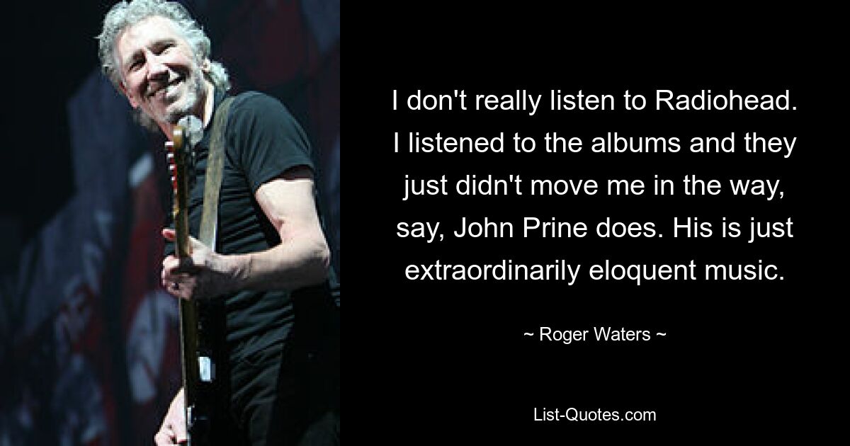 I don't really listen to Radiohead. I listened to the albums and they just didn't move me in the way, say, John Prine does. His is just extraordinarily eloquent music. — © Roger Waters