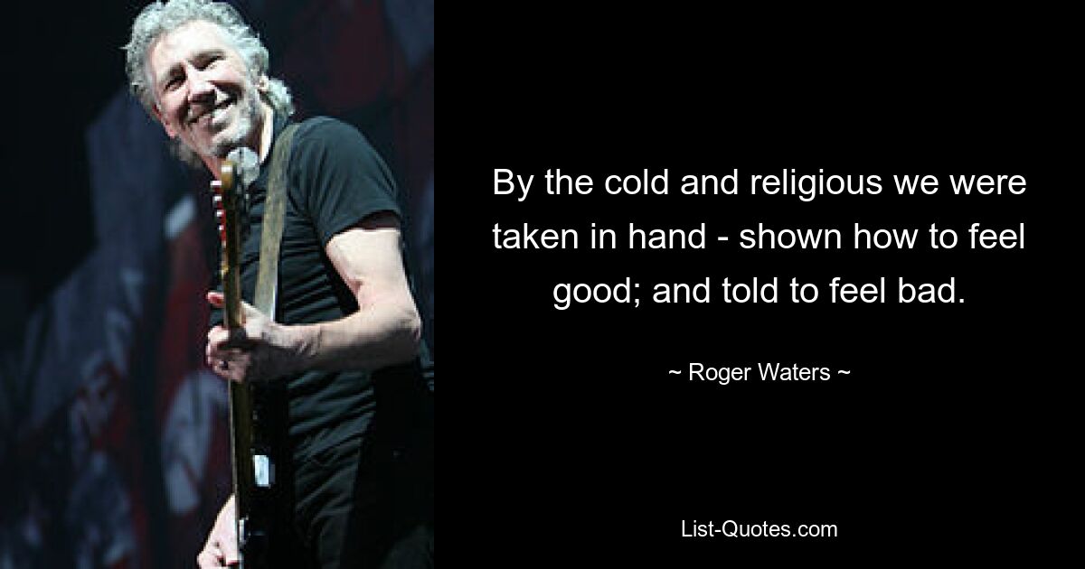 By the cold and religious we were taken in hand - shown how to feel good; and told to feel bad. — © Roger Waters