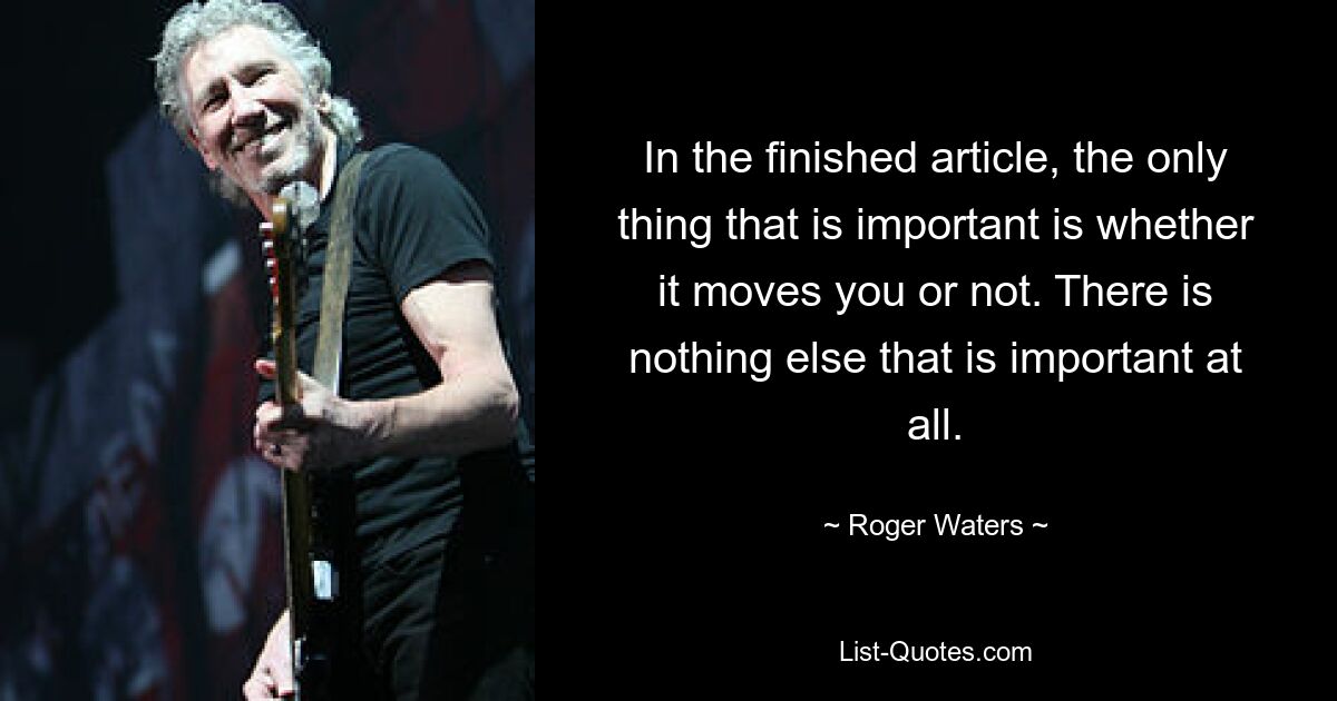 In the finished article, the only thing that is important is whether it moves you or not. There is nothing else that is important at all. — © Roger Waters