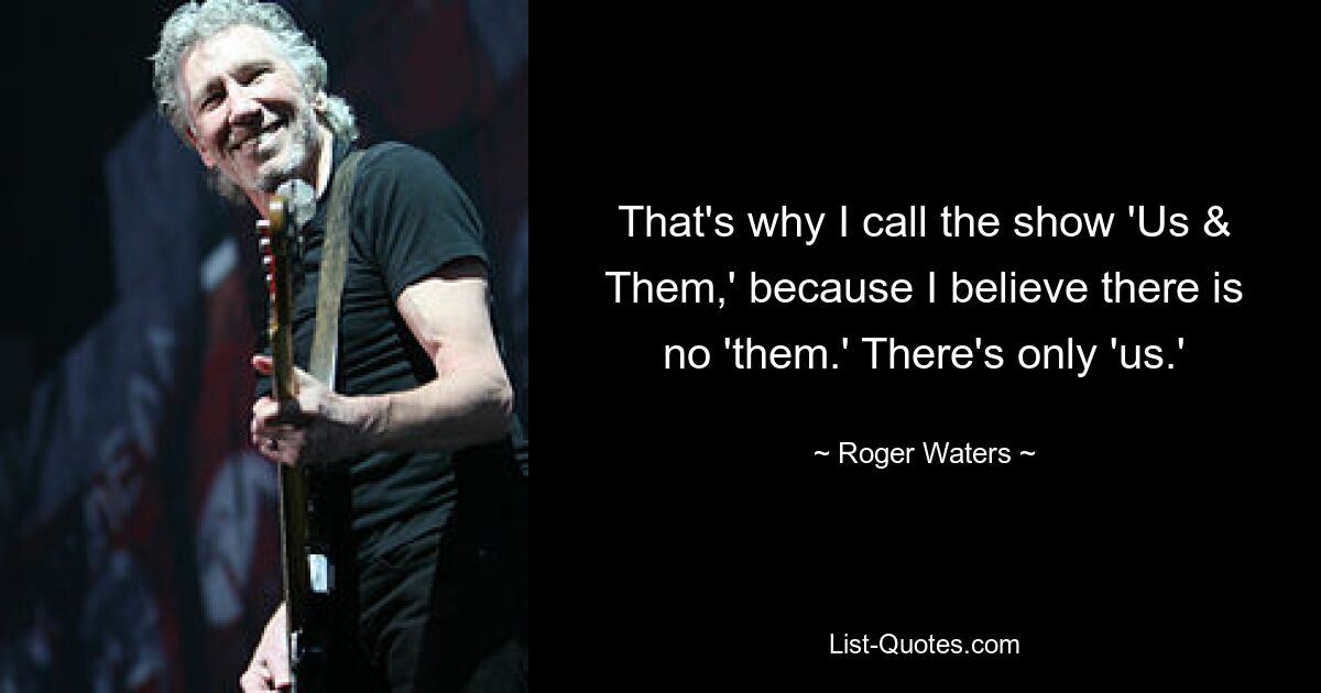 That's why I call the show 'Us & Them,' because I believe there is no 'them.' There's only 'us.' — © Roger Waters