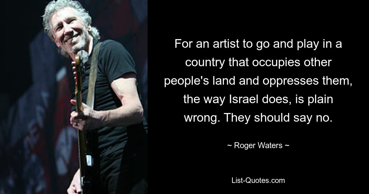 For an artist to go and play in a country that occupies other people's land and oppresses them, the way Israel does, is plain wrong. They should say no. — © Roger Waters