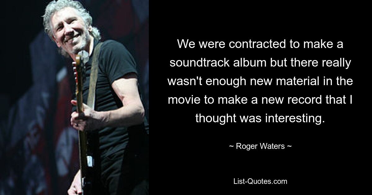 We were contracted to make a soundtrack album but there really wasn't enough new material in the movie to make a new record that I thought was interesting. — © Roger Waters