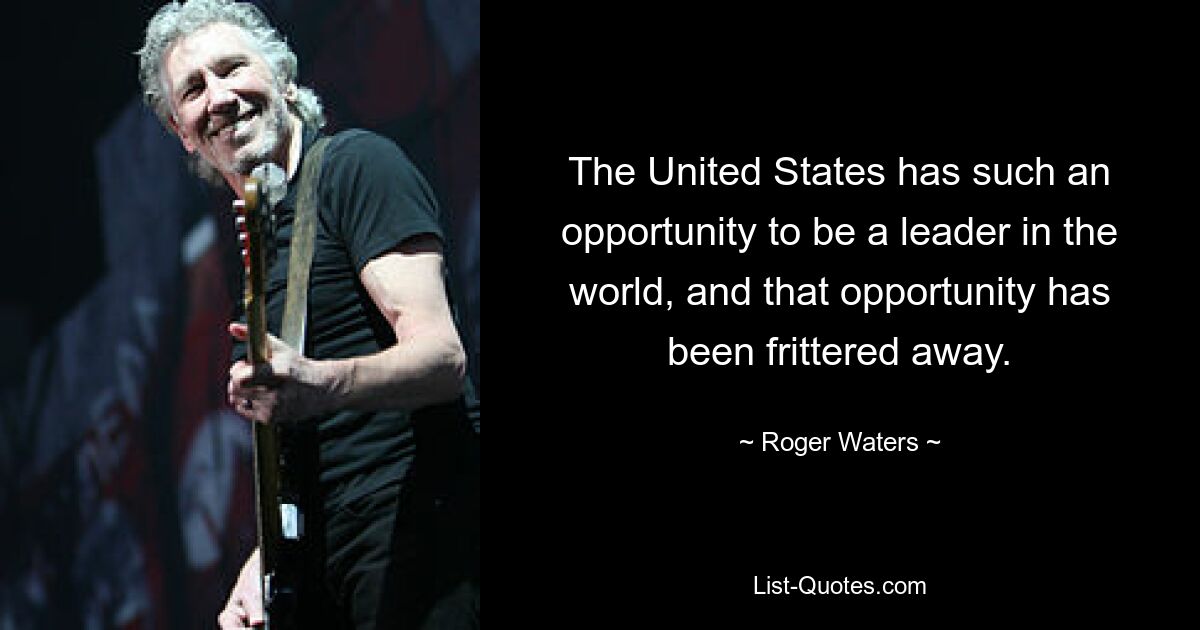 The United States has such an opportunity to be a leader in the world, and that opportunity has been frittered away. — © Roger Waters