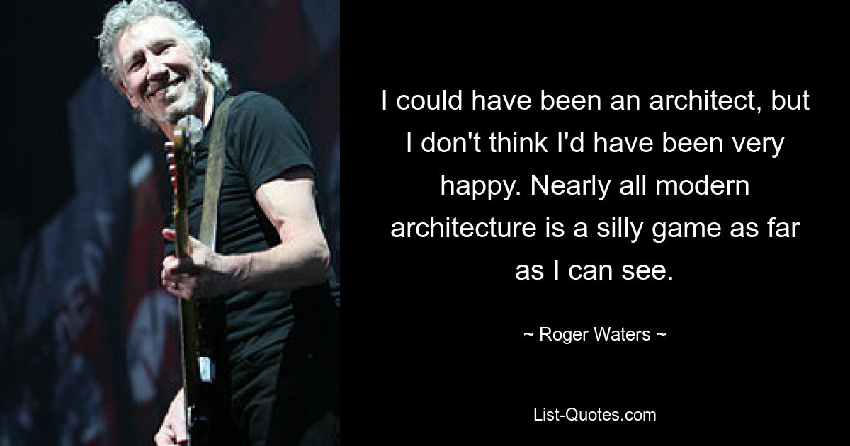 I could have been an architect, but I don't think I'd have been very happy. Nearly all modern architecture is a silly game as far as I can see. — © Roger Waters