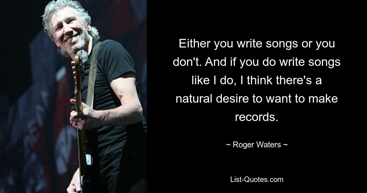 Either you write songs or you don't. And if you do write songs like I do, I think there's a natural desire to want to make records. — © Roger Waters