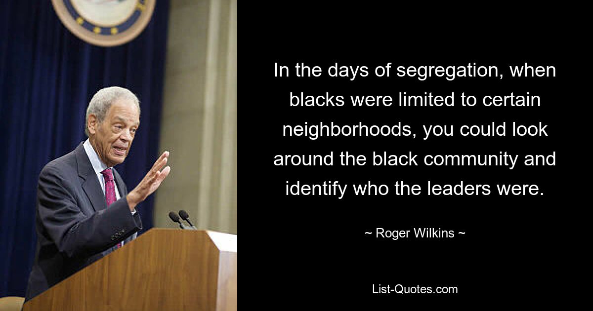 In the days of segregation, when blacks were limited to certain neighborhoods, you could look around the black community and identify who the leaders were. — © Roger Wilkins