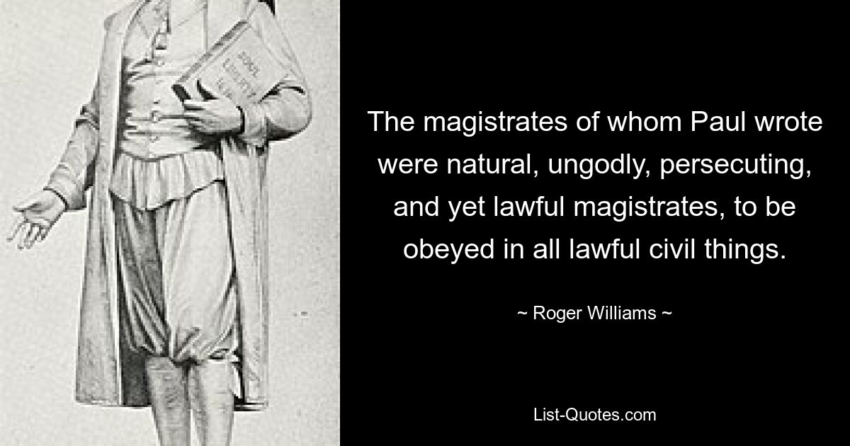 The magistrates of whom Paul wrote were natural, ungodly, persecuting, and yet lawful magistrates, to be obeyed in all lawful civil things. — © Roger Williams