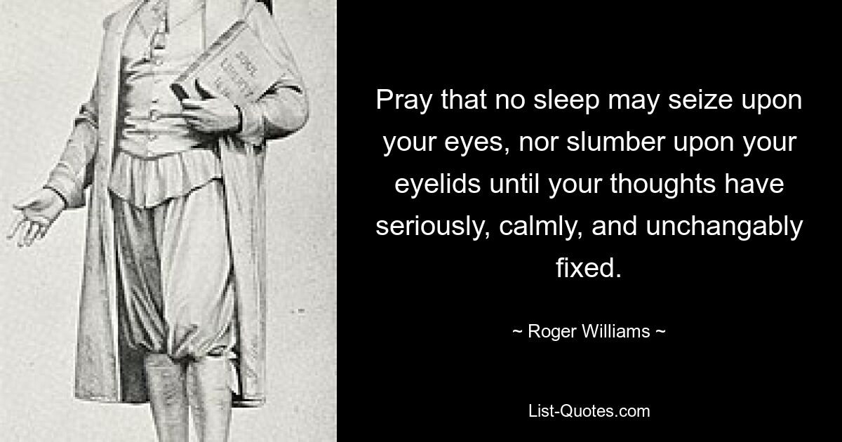 Pray that no sleep may seize upon your eyes, nor slumber upon your eyelids until your thoughts have seriously, calmly, and unchangably fixed. — © Roger Williams