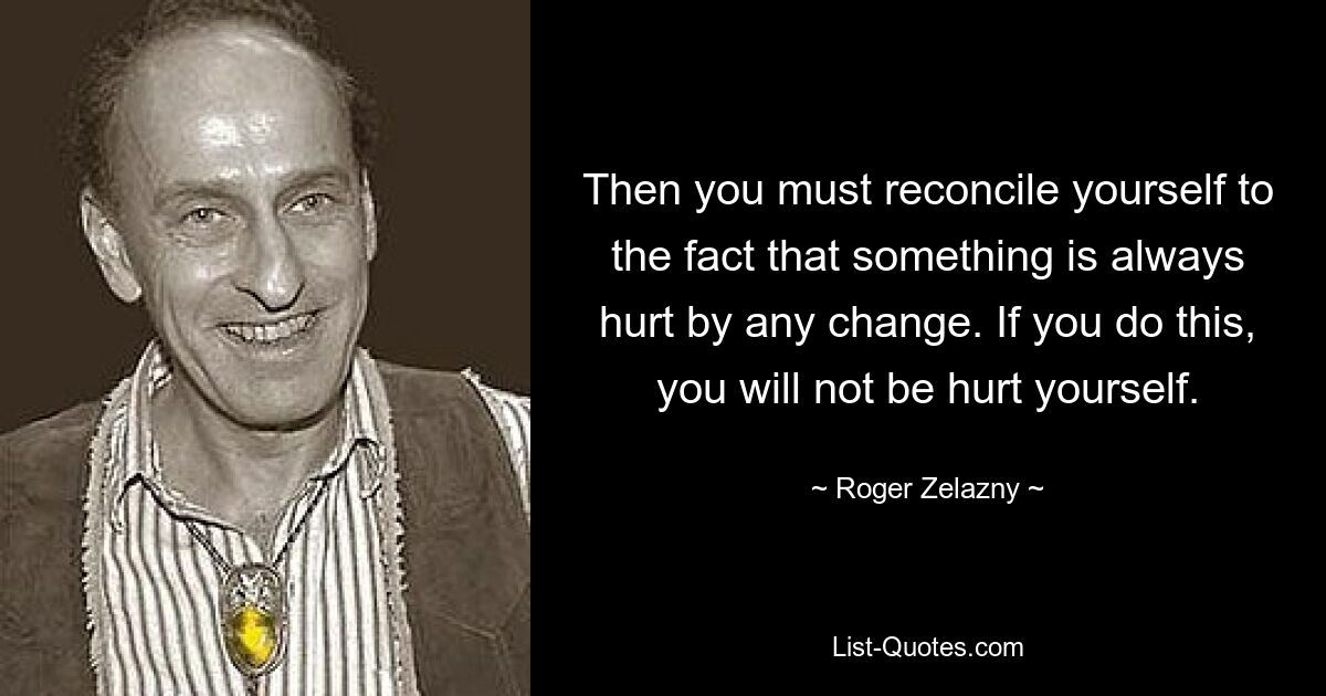 Then you must reconcile yourself to the fact that something is always hurt by any change. If you do this, you will not be hurt yourself. — © Roger Zelazny