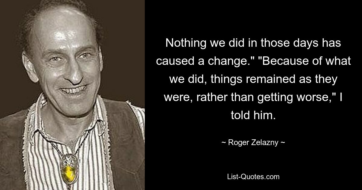 Nothing we did in those days has caused a change." "Because of what we did, things remained as they were, rather than getting worse," I told him. — © Roger Zelazny