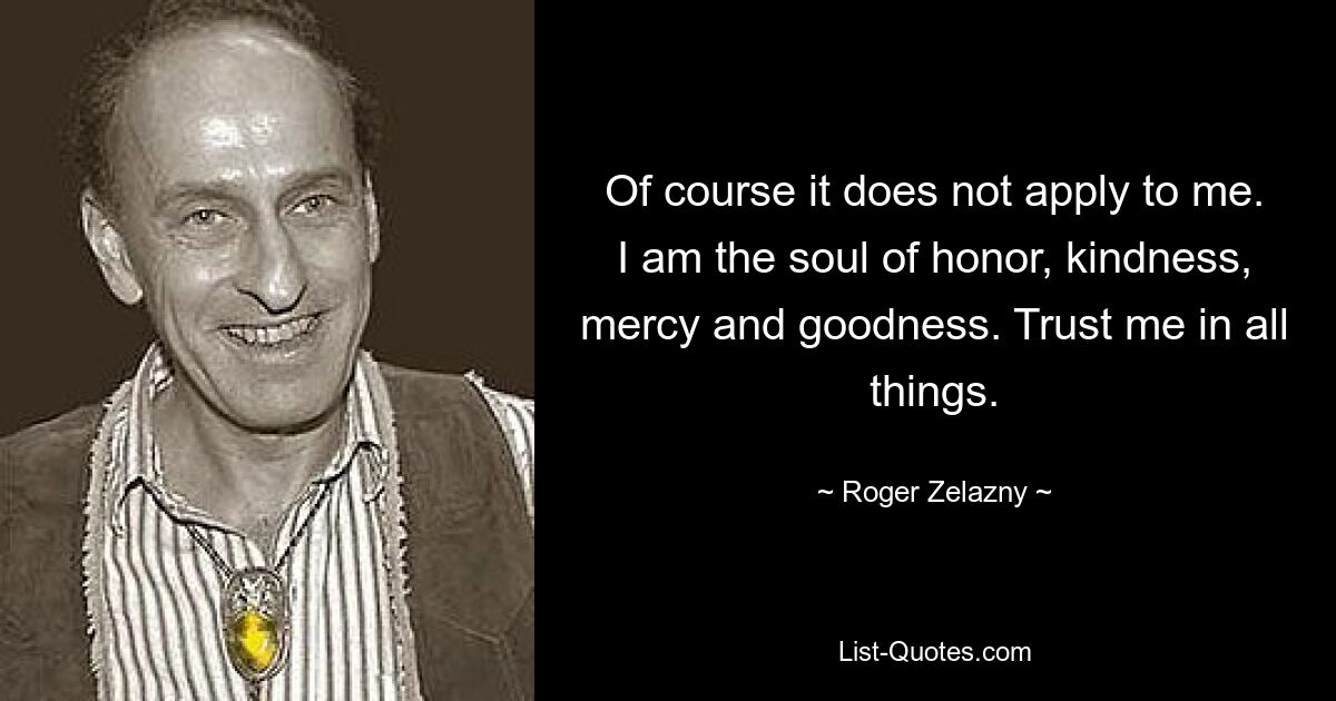 Of course it does not apply to me. I am the soul of honor, kindness, mercy and goodness. Trust me in all things. — © Roger Zelazny