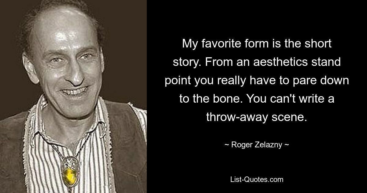 My favorite form is the short story. From an aesthetics stand point you really have to pare down to the bone. You can't write a throw-away scene. — © Roger Zelazny