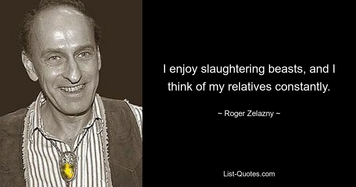 I enjoy slaughtering beasts, and I think of my relatives constantly. — © Roger Zelazny