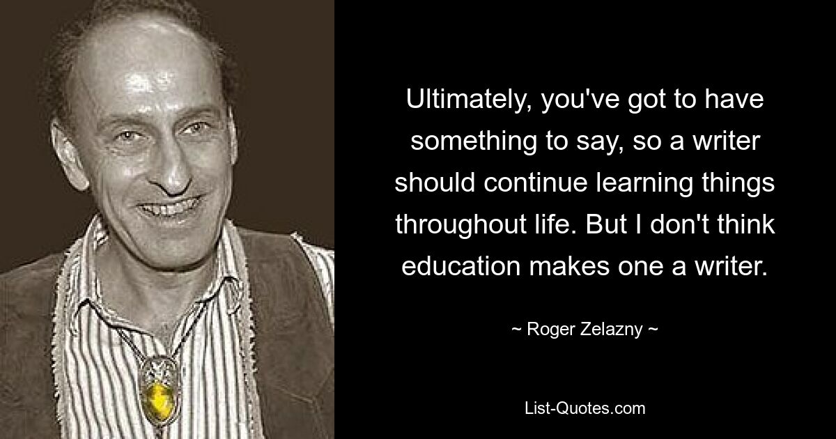 Ultimately, you've got to have something to say, so a writer should continue learning things throughout life. But I don't think education makes one a writer. — © Roger Zelazny