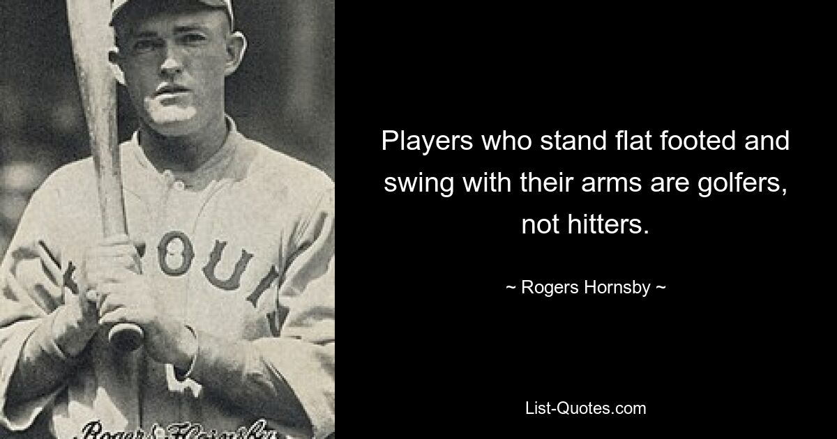 Players who stand flat footed and swing with their arms are golfers, not hitters. — © Rogers Hornsby