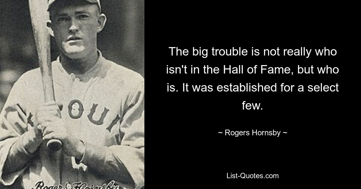 The big trouble is not really who isn't in the Hall of Fame, but who is. It was established for a select few. — © Rogers Hornsby