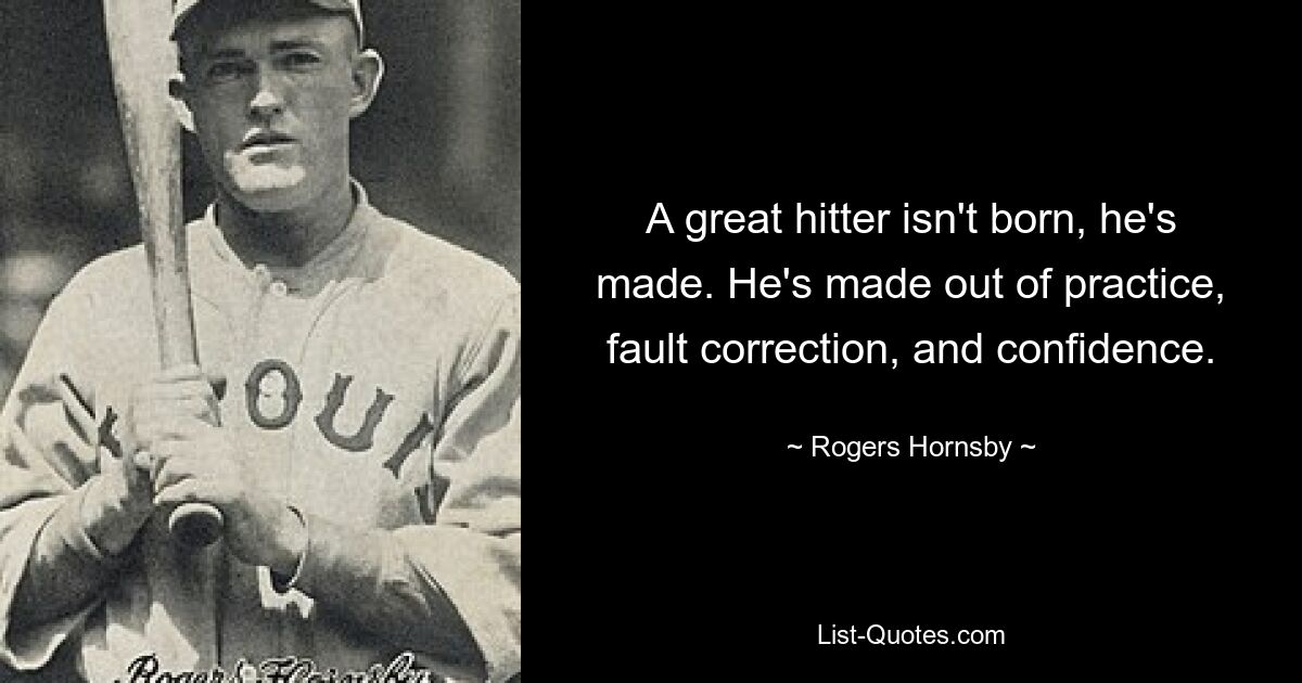 A great hitter isn't born, he's made. He's made out of practice, fault correction, and confidence. — © Rogers Hornsby