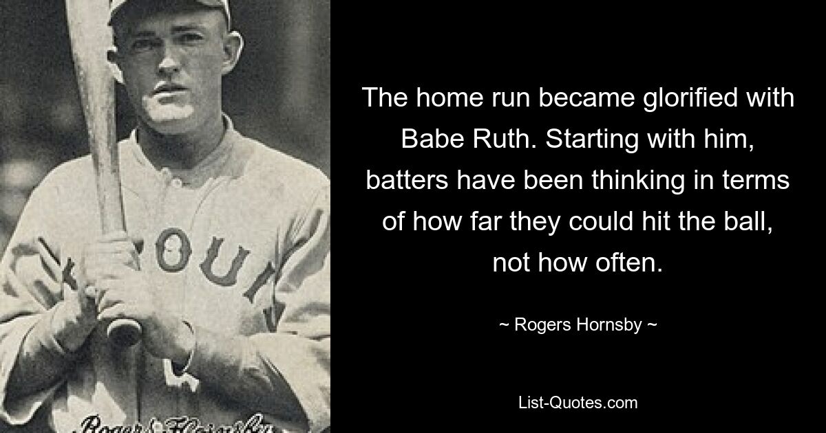 The home run became glorified with Babe Ruth. Starting with him, batters have been thinking in terms of how far they could hit the ball, not how often. — © Rogers Hornsby