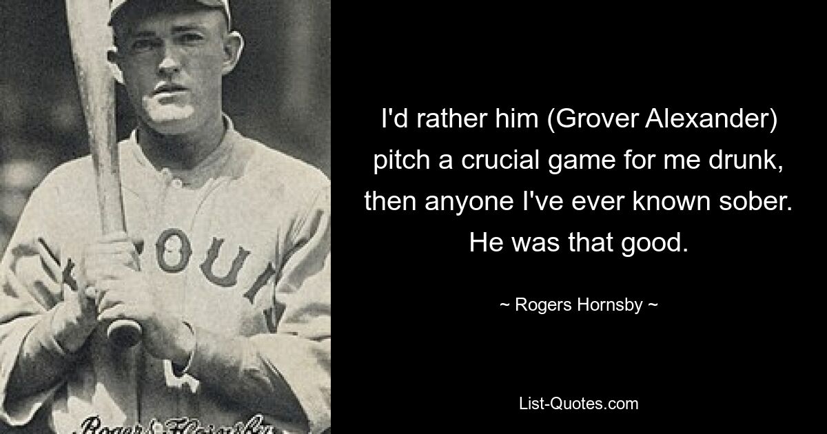 I'd rather him (Grover Alexander) pitch a crucial game for me drunk, then anyone I've ever known sober. He was that good. — © Rogers Hornsby