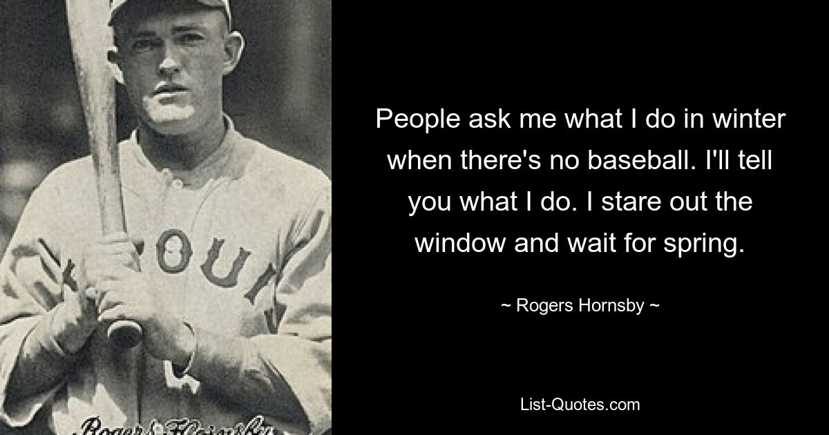 People ask me what I do in winter when there's no baseball. I'll tell you what I do. I stare out the window and wait for spring. — © Rogers Hornsby