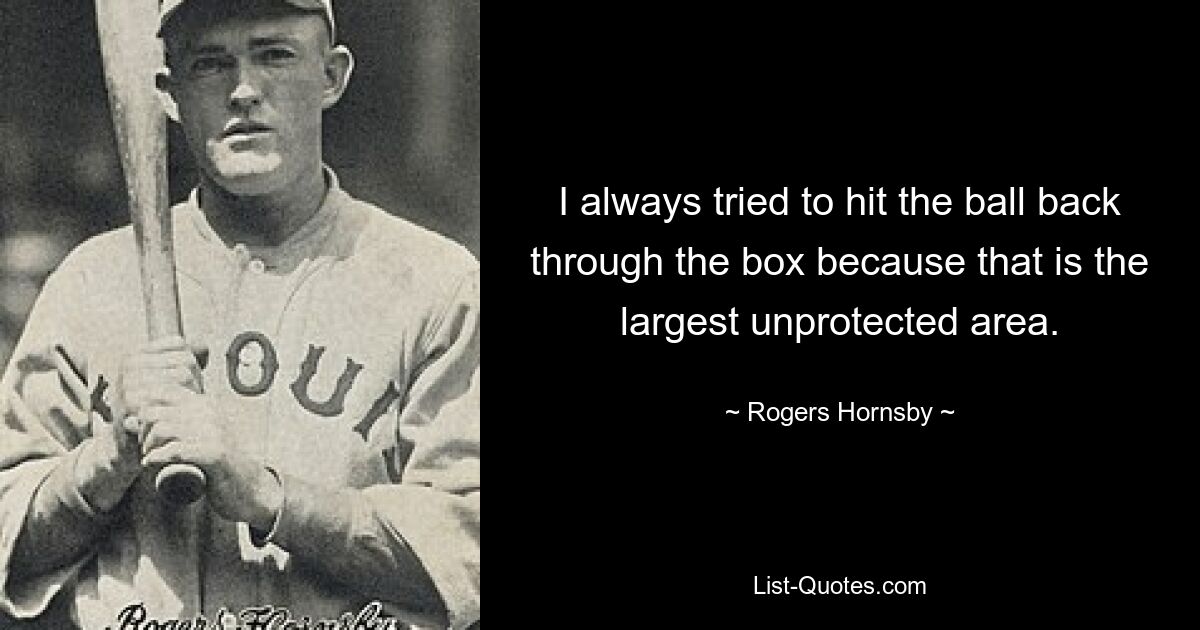 I always tried to hit the ball back through the box because that is the largest unprotected area. — © Rogers Hornsby