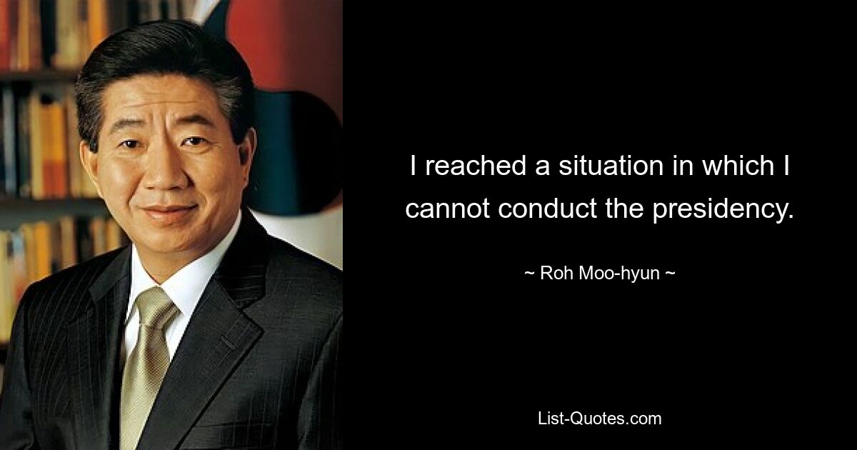 I reached a situation in which I cannot conduct the presidency. — © Roh Moo-hyun