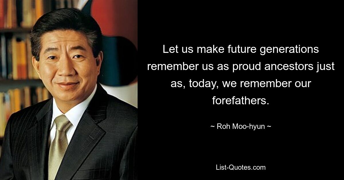 Let us make future generations remember us as proud ancestors just as, today, we remember our forefathers. — © Roh Moo-hyun